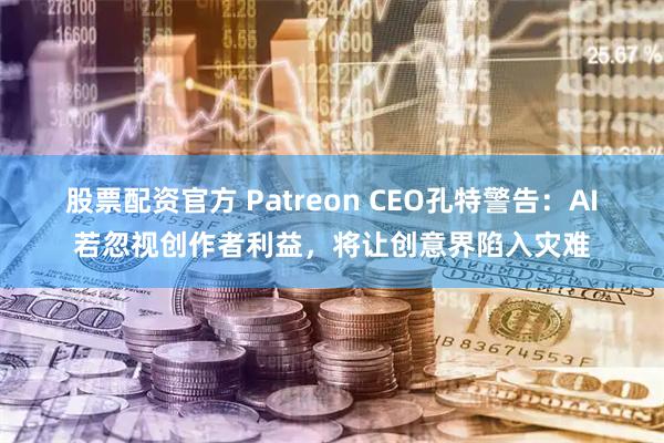 股票配资官方 Patreon CEO孔特警告：AI若忽视创作者利益，将让创意界陷入灾难