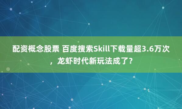 配资概念股票 百度搜索Skill下载量超3.6万次，龙虾时代新玩法成了？