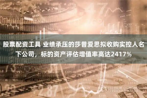 股票配资工具 业绩承压的莎普爱思拟收购实控人名下公司，标的资产评估增值率高达2417%