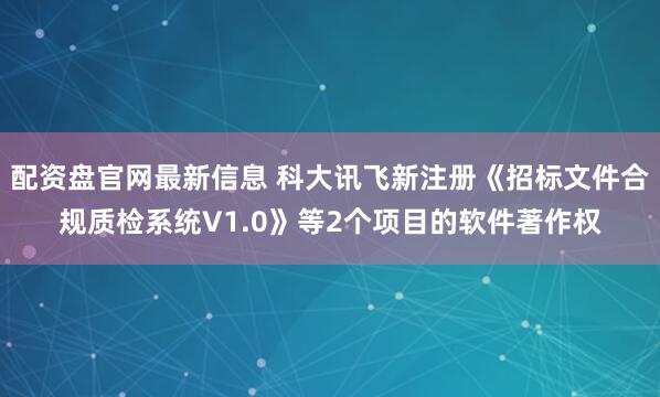 配资盘官网最新信息 科大讯飞新注册《招标文件合规质检系统V1.0》等2个项目的软件著作权