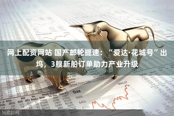 网上配资网站 国产邮轮提速：“爱达·花城号”出坞，3艘新船订单助力产业升级