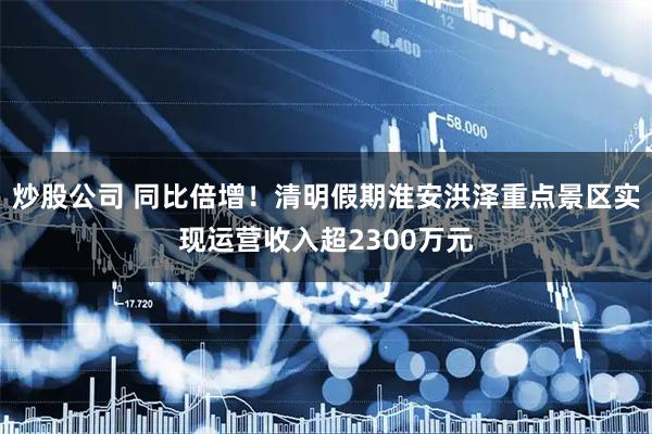 炒股公司 同比倍增！清明假期淮安洪泽重点景区实现运营收入超2300万元