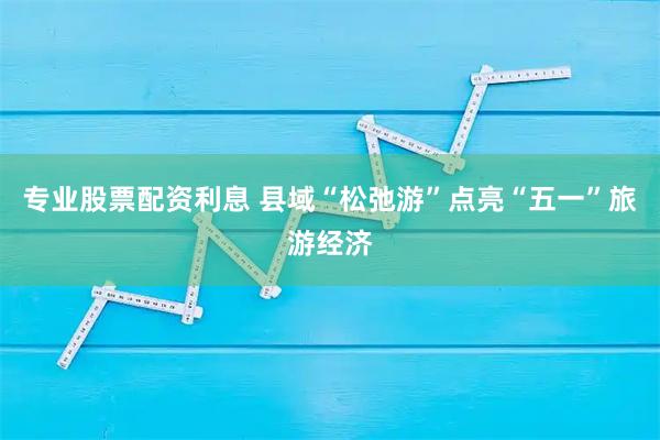 专业股票配资利息 县域“松弛游”点亮“五一”旅游经济