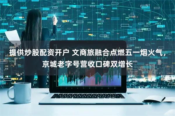 提供炒股配资开户 文商旅融合点燃五一烟火气，京城老字号营收口碑双增长